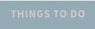 THINGS TO DO